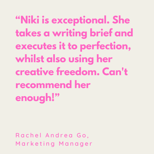 Quote: “Niki is exceptional. She takes a writing brief and executes it to perfection, whilst also using her creative freedom. Can't recommend her enough!” Rachel Andrea Go, Marketing Manager